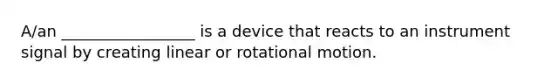 A/an _________________ is a device that reacts to an instrument signal by creating linear or rotational motion.