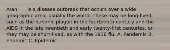 A/an ___ is a disease outbreak that occurs over a wide geographic area, usually the world. These may be long-lived, such as the bubonic plague in the fourteenth century and the AIDS in the late twentieth and early twenty-first centuries, or they may be short-lived, as with the 1918 flu. A. Pandemic B. Endemic C. Epidemic