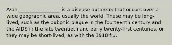 A/an _________________ is a disease outbreak that occurs over a wide geographic area, usually the world. These may be long-lived, such as the bubonic plague in the fourteenth century and the AIDS in the late twentieth and early twenty-first centuries, or they may be short-lived, as with the 1918 flu.