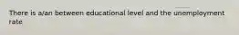 There is a/an between educational level and the unemployment rate