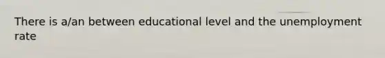 There is a/an between educational level and the unemployment rate