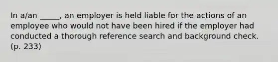 In a/an _____, an employer is held liable for the actions of an employee who would not have been hired if the employer had conducted a thorough reference search and background check. (p. 233)