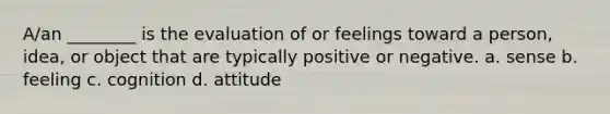 A/an ________ is the evaluation of or feelings toward a person, idea, or object that are typically positive or negative. a. sense b. feeling c. cognition d. attitude