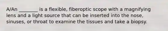 A/An ________ is a flexible, fiberoptic scope with a magnifying lens and a light source that can be inserted into the nose, sinuses, or throat to examine the tissues and take a biopsy.