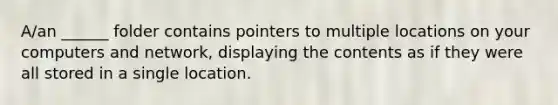 A/an ______ folder contains pointers to multiple locations on your computers and network, displaying the contents as if they were all stored in a single location.