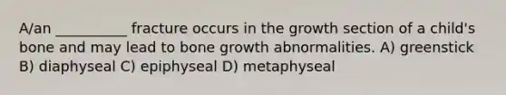 A/an __________ fracture occurs in the growth section of a child's bone and may lead to bone growth abnormalities. A) greenstick B) diaphyseal C) epiphyseal D) metaphyseal