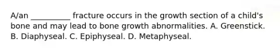 A/an __________ fracture occurs in the growth section of a child's bone and may lead to bone growth abnormalities. A. Greenstick. B. Diaphyseal. C. Epiphyseal. D. Metaphyseal.