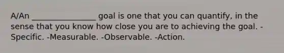 A/An ________________ goal is one that you can quantify, in the sense that you know how close you are to achieving the goal. -Specific. -Measurable. -Observable. -Action.