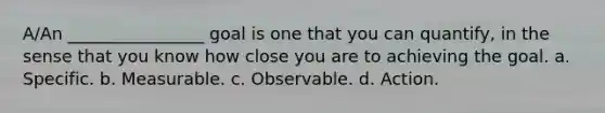 A/An ________________ goal is one that you can quantify, in the sense that you know how close you are to achieving the goal. a. Specific. b. Measurable. c. Observable. d. Action.