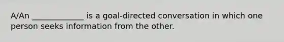 A/An _____________ is a goal-directed conversation in which one person seeks information from the other.