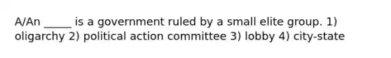 A/An _____ is a government ruled by a small elite group. 1) oligarchy 2) political action committee 3) lobby 4) city-state