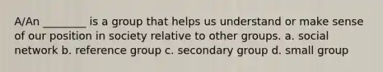 A/An ________ is a group that helps us understand or make sense of our position in society relative to other groups. a. social network b. reference group c. secondary group d. small group