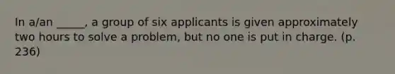 In a/an _____, a group of six applicants is given approximately two hours to solve a problem, but no one is put in charge. (p. 236)