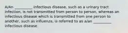 A/An __________ infectious disease, such as a urinary tract infection, is not transmitted from person to person, whereas an infectious disease which is transmitted from one person to another, such as influenza, is referred to as a/an __________ infectious disease.