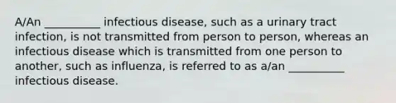 A/An __________ infectious disease, such as a urinary tract infection, is not transmitted from person to person, whereas an infectious disease which is transmitted from one person to another, such as influenza, is referred to as a/an __________ infectious disease.