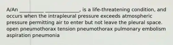 A/An __________ ______________, is a life-threatening condition, and occurs when the intrapleural pressure exceeds atmospheric pressure permitting air to enter but not leave the pleural space. open pneumothorax tension pneumothorax pulmonary embolism aspiration pneumonia