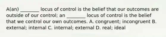 A(an) ________ locus of control is the belief that our outcomes are outside of our control; an ________ locus of control is the belief that we control our own outcomes. A. congruent; incongruent B. external; internal C. internal; external D. real; ideal