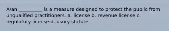 A/an __________ is a measure designed to protect the public from unqualified practitioners. a. license b. revenue license c. regulatory license d. usury statute