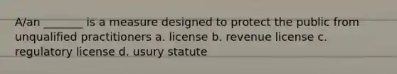 A/an _______ is a measure designed to protect the public from unqualified practitioners a. license b. revenue license c. regulatory license d. usury statute