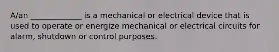 A/an _____________ is a mechanical or electrical device that is used to operate or energize mechanical or electrical circuits for alarm, shutdown or control purposes.