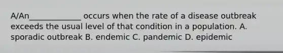 A/An_____________ occurs when the rate of a disease outbreak exceeds the usual level of that condition in a population. A. sporadic outbreak B. endemic C. pandemic D. epidemic