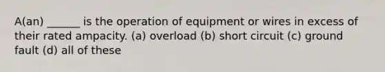 A(an) ______ is the operation of equipment or wires in excess of their rated ampacity. (a) overload (b) short circuit (c) ground fault (d) all of these