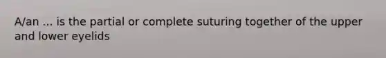 A/an ... is the partial or complete suturing together of the upper and lower eyelids