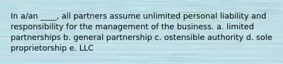 In a/an ____, all partners assume unlimited personal liability and responsibility for the management of the business. a. limited partnerships b. general partnership c. ostensible authority d. sole proprietorship e. LLC