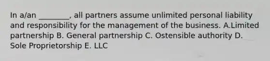 In a/an ________, all partners assume unlimited personal liability and responsibility for the management of the business. A.Limited partnership B. General partnership C. Ostensible authority D. Sole Proprietorship E. LLC