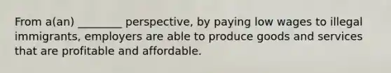 From a(an) ________ perspective, by paying low wages to illegal immigrants, employers are able to produce goods and services that are profitable and affordable.