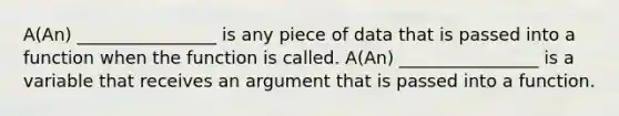 A(An) ________________ is any piece of data that is passed into a function when the function is called. A(An) ________________ is a variable that receives an argument that is passed into a function.