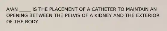 A/AN _____ IS THE PLACEMENT OF A CATHETER TO MAINTAIN AN OPENING BETWEEN THE PELVIS OF A KIDNEY AND THE EXTERIOR OF THE BODY.