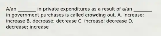 A/an ________ in private expenditures as a result of a/an ________ in government purchases is called crowding out. A. increase; increase B. decrease; decrease C. increase; decrease D. decrease; increase