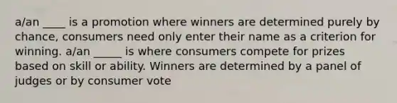 a/an ____ is a promotion where winners are determined purely by chance, consumers need only enter their name as a criterion for winning. a/an _____ is where consumers compete for prizes based on skill or ability. Winners are determined by a panel of judges or by consumer vote