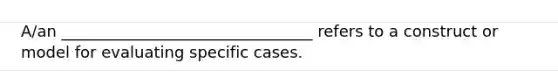 A/an ________________________________ refers to a construct or model for evaluating specific cases.