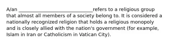 A/an _______________________________refers to a religious group that almost all members of a society belong to. It is considered a nationally recognized religion that holds a religious monopoly and is closely allied with the nation's government (for example, Islam in Iran or Catholicism in Vatican City).