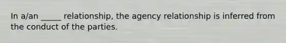 In a/an _____ relationship, the agency relationship is inferred from the conduct of the parties.