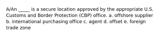 A/An _____ is a secure location approved by the appropriate U.S. Customs and Border Protection (CBP) office. a. ​offshore supplier b. ​international purchasing office c. ​agent d. ​offset e. ​foreign trade zone