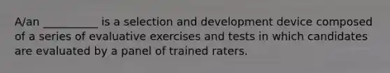 A/an __________ is a selection and development device composed of a series of evaluative exercises and tests in which candidates are evaluated by a panel of trained raters.