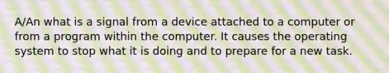 A/An what is a signal from a device attached to a computer or from a program within the computer. It causes the operating system to stop what it is doing and to prepare for a new task.