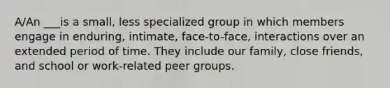 A/An ___is a small, less specialized group in which members engage in enduring, intimate, face-to-face, interactions over an extended period of time. They include our family, close friends, and school or work-related peer groups.