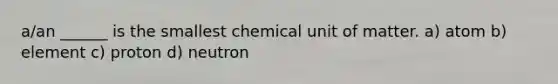 a/an ______ is the smallest chemical unit of matter. a) atom b) element c) proton d) neutron