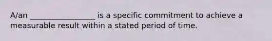 A/an _________________ is a specific commitment to achieve a measurable result within a stated period of time.