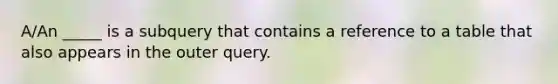 A/An _____ is a subquery that contains a reference to a table that also appears in the outer query.