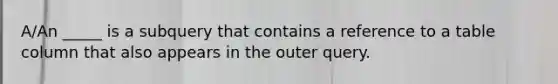 A/An _____ is a subquery that contains a reference to a table column that also appears in the outer query.