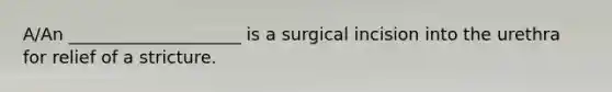 A/An ____________________ is a surgical incision into the urethra for relief of a stricture.​