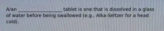 A/an ___________________ tablet is one that is dissolved in a glass of water before being swallowed (e.g., Alka-Seltzer for a head cold).