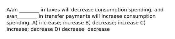 A/an ________ in taxes will decrease consumption spending, and a/an________ in transfer payments will increase consumption spending. A) increase; increase B) decrease; increase C) increase; decrease D) decrease; decrease