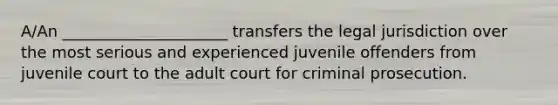 A/An _____________________ transfers the legal jurisdiction over the most serious and experienced juvenile offenders from juvenile court to the adult court for criminal prosecution.