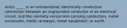 A(An) _____ is an unintentional, electrically conductive connection between an ungrounded conductor of an electrical circuit, and the normally noncurrent-carrying conductors, metal enclosures, metal raceways, metal equipment, or earth.